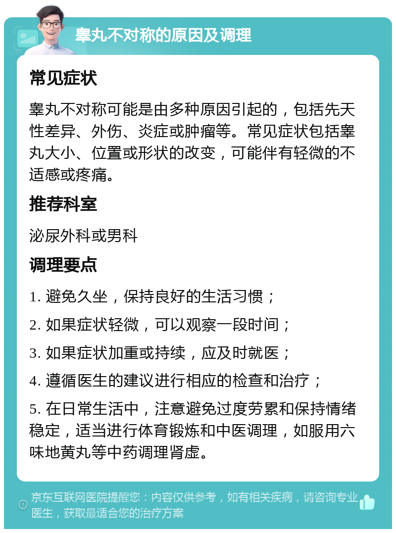 睾丸不对称的原因及调理 常见症状 睾丸不对称可能是由多种原因引起的，包括先天性差异、外伤、炎症或肿瘤等。常见症状包括睾丸大小、位置或形状的改变，可能伴有轻微的不适感或疼痛。 推荐科室 泌尿外科或男科 调理要点 1. 避免久坐，保持良好的生活习惯； 2. 如果症状轻微，可以观察一段时间； 3. 如果症状加重或持续，应及时就医； 4. 遵循医生的建议进行相应的检查和治疗； 5. 在日常生活中，注意避免过度劳累和保持情绪稳定，适当进行体育锻炼和中医调理，如服用六味地黄丸等中药调理肾虚。