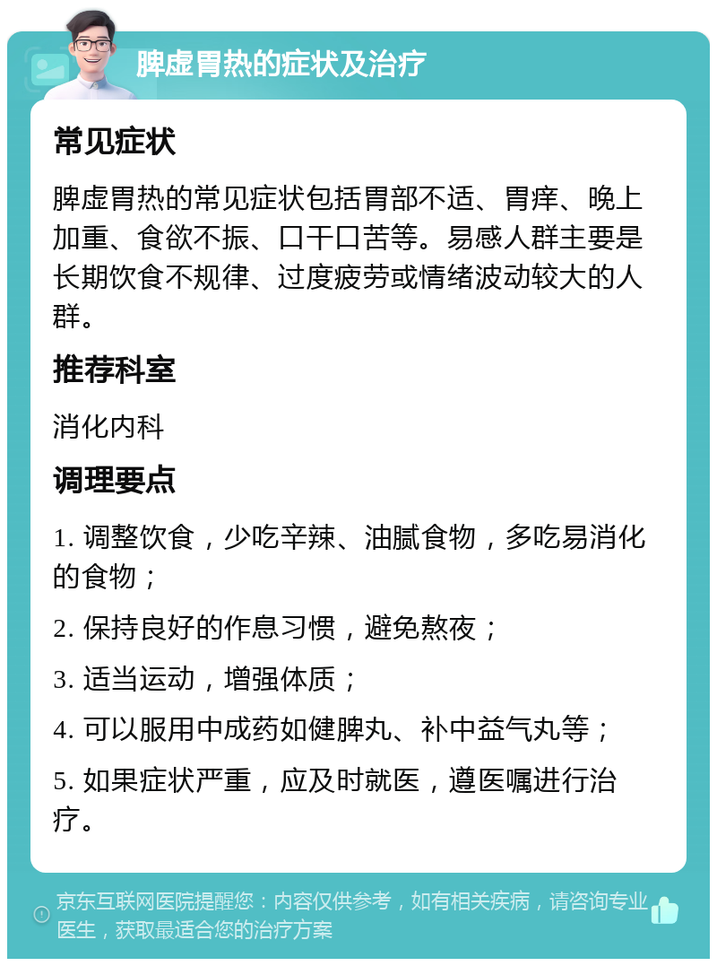 脾虚胃热的症状及治疗 常见症状 脾虚胃热的常见症状包括胃部不适、胃痒、晚上加重、食欲不振、口干口苦等。易感人群主要是长期饮食不规律、过度疲劳或情绪波动较大的人群。 推荐科室 消化内科 调理要点 1. 调整饮食，少吃辛辣、油腻食物，多吃易消化的食物； 2. 保持良好的作息习惯，避免熬夜； 3. 适当运动，增强体质； 4. 可以服用中成药如健脾丸、补中益气丸等； 5. 如果症状严重，应及时就医，遵医嘱进行治疗。