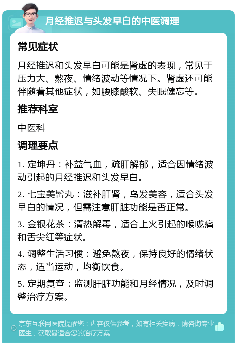 月经推迟与头发早白的中医调理 常见症状 月经推迟和头发早白可能是肾虚的表现，常见于压力大、熬夜、情绪波动等情况下。肾虚还可能伴随着其他症状，如腰膝酸软、失眠健忘等。 推荐科室 中医科 调理要点 1. 定坤丹：补益气血，疏肝解郁，适合因情绪波动引起的月经推迟和头发早白。 2. 七宝美髯丸：滋补肝肾，乌发美容，适合头发早白的情况，但需注意肝脏功能是否正常。 3. 金银花茶：清热解毒，适合上火引起的喉咙痛和舌尖红等症状。 4. 调整生活习惯：避免熬夜，保持良好的情绪状态，适当运动，均衡饮食。 5. 定期复查：监测肝脏功能和月经情况，及时调整治疗方案。