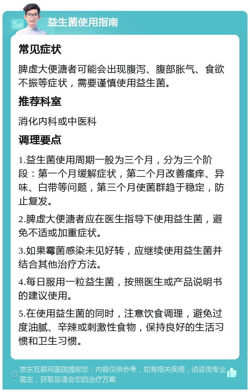 益生菌使用指南 常见症状 脾虚大便溏者可能会出现腹泻、腹部胀气、食欲不振等症状，需要谨慎使用益生菌。 推荐科室 消化内科或中医科 调理要点 1.益生菌使用周期一般为三个月，分为三个阶段：第一个月缓解症状，第二个月改善瘙痒、异味、白带等问题，第三个月使菌群趋于稳定，防止复发。 2.脾虚大便溏者应在医生指导下使用益生菌，避免不适或加重症状。 3.如果霉菌感染未见好转，应继续使用益生菌并结合其他治疗方法。 4.每日服用一粒益生菌，按照医生或产品说明书的建议使用。 5.在使用益生菌的同时，注意饮食调理，避免过度油腻、辛辣或刺激性食物，保持良好的生活习惯和卫生习惯。