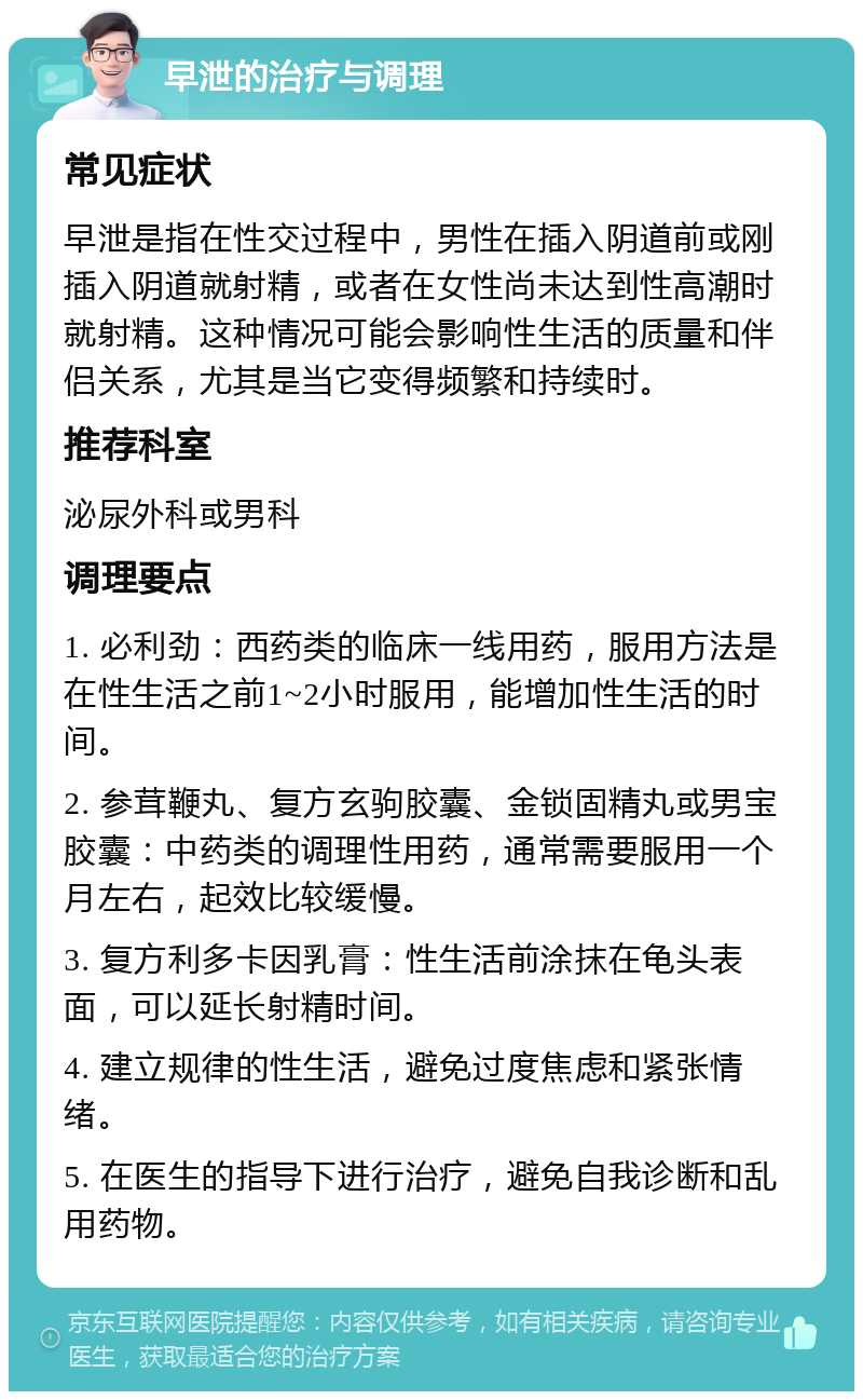 早泄的治疗与调理 常见症状 早泄是指在性交过程中，男性在插入阴道前或刚插入阴道就射精，或者在女性尚未达到性高潮时就射精。这种情况可能会影响性生活的质量和伴侣关系，尤其是当它变得频繁和持续时。 推荐科室 泌尿外科或男科 调理要点 1. 必利劲：西药类的临床一线用药，服用方法是在性生活之前1~2小时服用，能增加性生活的时间。 2. 参茸鞭丸、复方玄驹胶囊、金锁固精丸或男宝胶囊：中药类的调理性用药，通常需要服用一个月左右，起效比较缓慢。 3. 复方利多卡因乳膏：性生活前涂抹在龟头表面，可以延长射精时间。 4. 建立规律的性生活，避免过度焦虑和紧张情绪。 5. 在医生的指导下进行治疗，避免自我诊断和乱用药物。