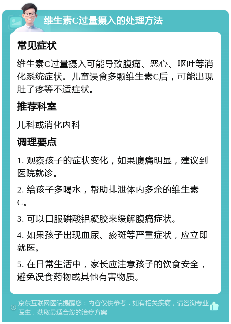 维生素C过量摄入的处理方法 常见症状 维生素C过量摄入可能导致腹痛、恶心、呕吐等消化系统症状。儿童误食多颗维生素C后，可能出现肚子疼等不适症状。 推荐科室 儿科或消化内科 调理要点 1. 观察孩子的症状变化，如果腹痛明显，建议到医院就诊。 2. 给孩子多喝水，帮助排泄体内多余的维生素C。 3. 可以口服磷酸铝凝胶来缓解腹痛症状。 4. 如果孩子出现血尿、瘀斑等严重症状，应立即就医。 5. 在日常生活中，家长应注意孩子的饮食安全，避免误食药物或其他有害物质。