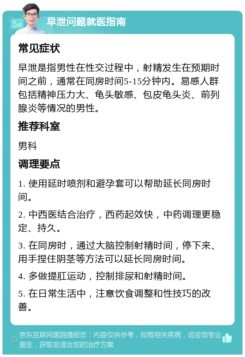 早泄问题就医指南 常见症状 早泄是指男性在性交过程中，射精发生在预期时间之前，通常在同房时间5-15分钟内。易感人群包括精神压力大、龟头敏感、包皮龟头炎、前列腺炎等情况的男性。 推荐科室 男科 调理要点 1. 使用延时喷剂和避孕套可以帮助延长同房时间。 2. 中西医结合治疗，西药起效快，中药调理更稳定、持久。 3. 在同房时，通过大脑控制射精时间，停下来、用手捏住阴茎等方法可以延长同房时间。 4. 多做提肛运动，控制排尿和射精时间。 5. 在日常生活中，注意饮食调整和性技巧的改善。