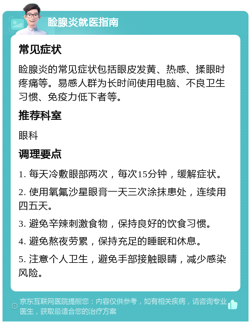 睑腺炎就医指南 常见症状 睑腺炎的常见症状包括眼皮发黄、热感、揉眼时疼痛等。易感人群为长时间使用电脑、不良卫生习惯、免疫力低下者等。 推荐科室 眼科 调理要点 1. 每天冷敷眼部两次，每次15分钟，缓解症状。 2. 使用氧氟沙星眼膏一天三次涂抹患处，连续用四五天。 3. 避免辛辣刺激食物，保持良好的饮食习惯。 4. 避免熬夜劳累，保持充足的睡眠和休息。 5. 注意个人卫生，避免手部接触眼睛，减少感染风险。