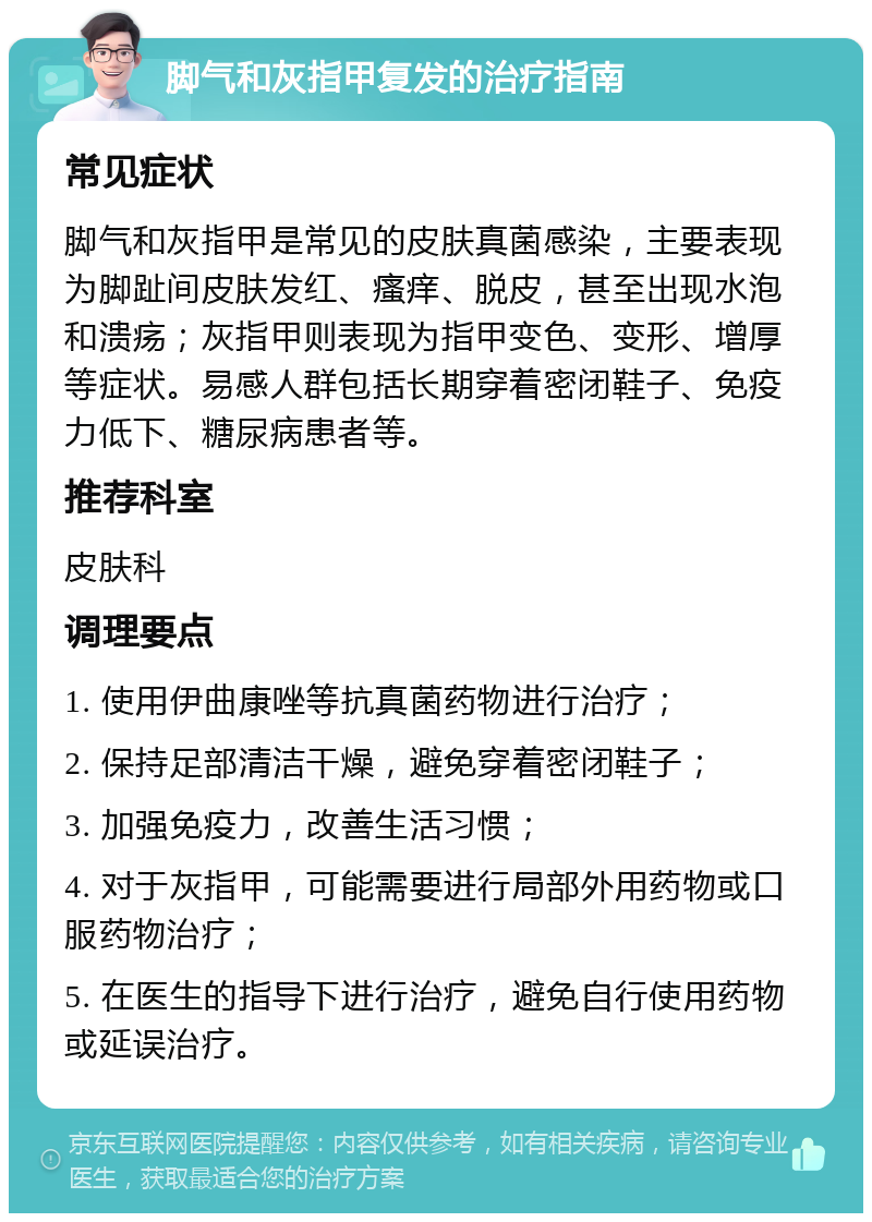 脚气和灰指甲复发的治疗指南 常见症状 脚气和灰指甲是常见的皮肤真菌感染，主要表现为脚趾间皮肤发红、瘙痒、脱皮，甚至出现水泡和溃疡；灰指甲则表现为指甲变色、变形、增厚等症状。易感人群包括长期穿着密闭鞋子、免疫力低下、糖尿病患者等。 推荐科室 皮肤科 调理要点 1. 使用伊曲康唑等抗真菌药物进行治疗； 2. 保持足部清洁干燥，避免穿着密闭鞋子； 3. 加强免疫力，改善生活习惯； 4. 对于灰指甲，可能需要进行局部外用药物或口服药物治疗； 5. 在医生的指导下进行治疗，避免自行使用药物或延误治疗。