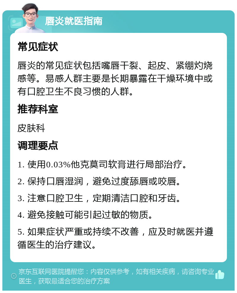 唇炎就医指南 常见症状 唇炎的常见症状包括嘴唇干裂、起皮、紧绷灼烧感等。易感人群主要是长期暴露在干燥环境中或有口腔卫生不良习惯的人群。 推荐科室 皮肤科 调理要点 1. 使用0.03%他克莫司软膏进行局部治疗。 2. 保持口唇湿润，避免过度舔唇或咬唇。 3. 注意口腔卫生，定期清洁口腔和牙齿。 4. 避免接触可能引起过敏的物质。 5. 如果症状严重或持续不改善，应及时就医并遵循医生的治疗建议。