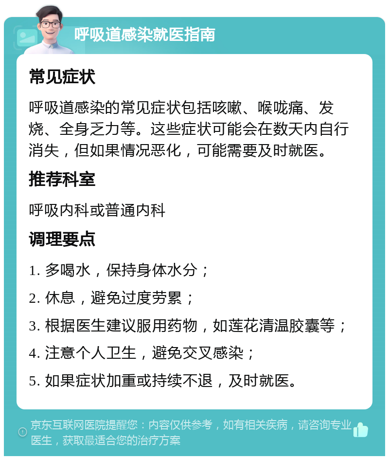 呼吸道感染就医指南 常见症状 呼吸道感染的常见症状包括咳嗽、喉咙痛、发烧、全身乏力等。这些症状可能会在数天内自行消失，但如果情况恶化，可能需要及时就医。 推荐科室 呼吸内科或普通内科 调理要点 1. 多喝水，保持身体水分； 2. 休息，避免过度劳累； 3. 根据医生建议服用药物，如莲花清温胶囊等； 4. 注意个人卫生，避免交叉感染； 5. 如果症状加重或持续不退，及时就医。