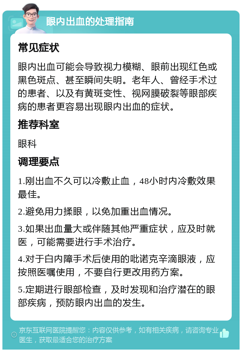 眼内出血的处理指南 常见症状 眼内出血可能会导致视力模糊、眼前出现红色或黑色斑点、甚至瞬间失明。老年人、曾经手术过的患者、以及有黄斑变性、视网膜破裂等眼部疾病的患者更容易出现眼内出血的症状。 推荐科室 眼科 调理要点 1.刚出血不久可以冷敷止血，48小时内冷敷效果最佳。 2.避免用力揉眼，以免加重出血情况。 3.如果出血量大或伴随其他严重症状，应及时就医，可能需要进行手术治疗。 4.对于白内障手术后使用的吡诺克辛滴眼液，应按照医嘱使用，不要自行更改用药方案。 5.定期进行眼部检查，及时发现和治疗潜在的眼部疾病，预防眼内出血的发生。