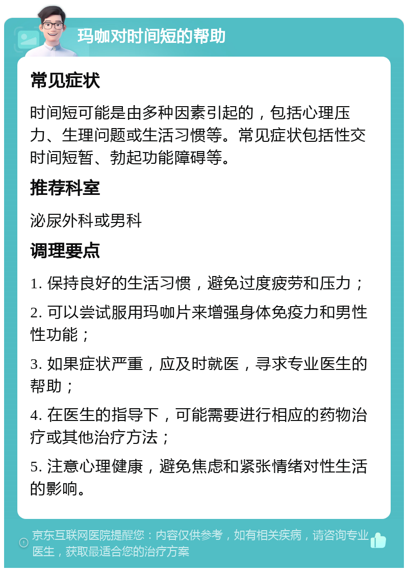 玛咖对时间短的帮助 常见症状 时间短可能是由多种因素引起的，包括心理压力、生理问题或生活习惯等。常见症状包括性交时间短暂、勃起功能障碍等。 推荐科室 泌尿外科或男科 调理要点 1. 保持良好的生活习惯，避免过度疲劳和压力； 2. 可以尝试服用玛咖片来增强身体免疫力和男性性功能； 3. 如果症状严重，应及时就医，寻求专业医生的帮助； 4. 在医生的指导下，可能需要进行相应的药物治疗或其他治疗方法； 5. 注意心理健康，避免焦虑和紧张情绪对性生活的影响。