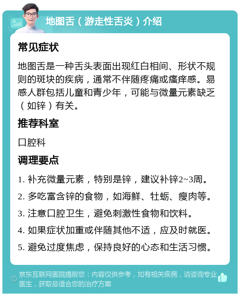 地图舌（游走性舌炎）介绍 常见症状 地图舌是一种舌头表面出现红白相间、形状不规则的斑块的疾病，通常不伴随疼痛或瘙痒感。易感人群包括儿童和青少年，可能与微量元素缺乏（如锌）有关。 推荐科室 口腔科 调理要点 1. 补充微量元素，特别是锌，建议补锌2~3周。 2. 多吃富含锌的食物，如海鲜、牡蛎、瘦肉等。 3. 注意口腔卫生，避免刺激性食物和饮料。 4. 如果症状加重或伴随其他不适，应及时就医。 5. 避免过度焦虑，保持良好的心态和生活习惯。