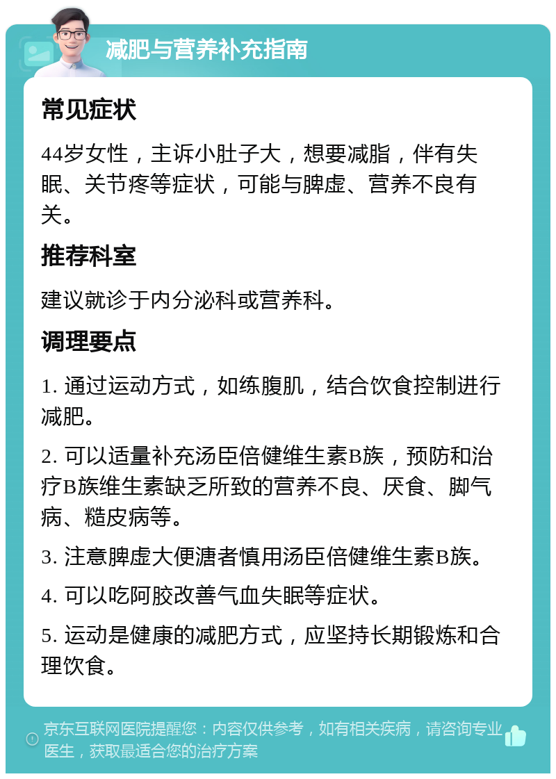 减肥与营养补充指南 常见症状 44岁女性，主诉小肚子大，想要减脂，伴有失眠、关节疼等症状，可能与脾虚、营养不良有关。 推荐科室 建议就诊于内分泌科或营养科。 调理要点 1. 通过运动方式，如练腹肌，结合饮食控制进行减肥。 2. 可以适量补充汤臣倍健维生素B族，预防和治疗B族维生素缺乏所致的营养不良、厌食、脚气病、糙皮病等。 3. 注意脾虚大便溏者慎用汤臣倍健维生素B族。 4. 可以吃阿胶改善气血失眠等症状。 5. 运动是健康的减肥方式，应坚持长期锻炼和合理饮食。