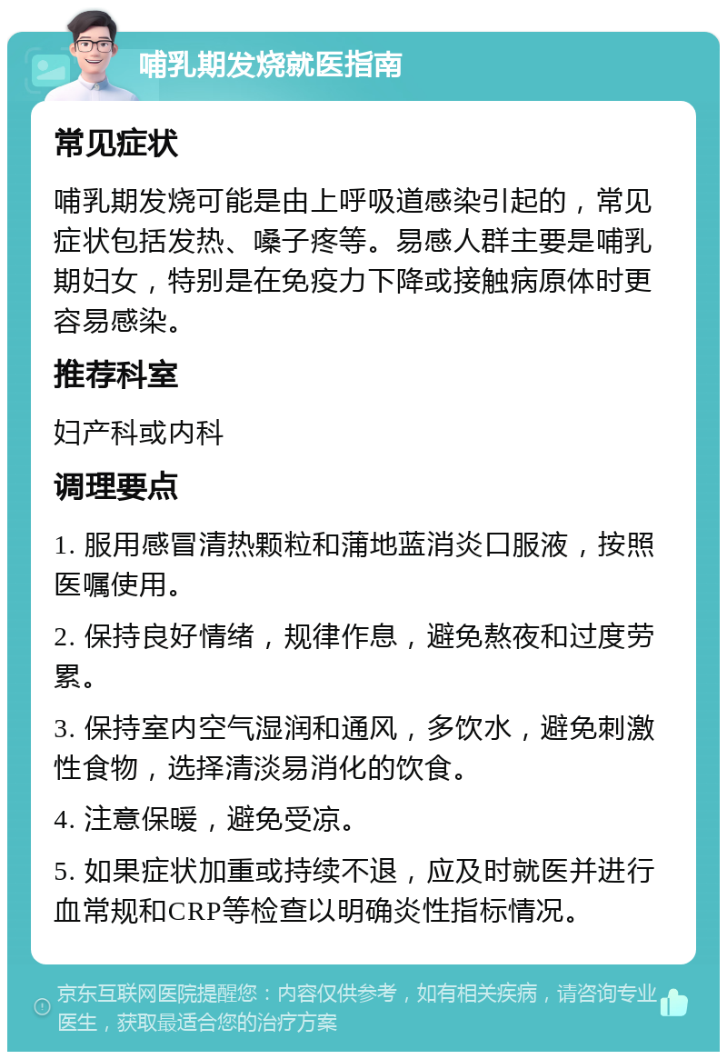 哺乳期发烧就医指南 常见症状 哺乳期发烧可能是由上呼吸道感染引起的，常见症状包括发热、嗓子疼等。易感人群主要是哺乳期妇女，特别是在免疫力下降或接触病原体时更容易感染。 推荐科室 妇产科或内科 调理要点 1. 服用感冒清热颗粒和蒲地蓝消炎口服液，按照医嘱使用。 2. 保持良好情绪，规律作息，避免熬夜和过度劳累。 3. 保持室内空气湿润和通风，多饮水，避免刺激性食物，选择清淡易消化的饮食。 4. 注意保暖，避免受凉。 5. 如果症状加重或持续不退，应及时就医并进行血常规和CRP等检查以明确炎性指标情况。