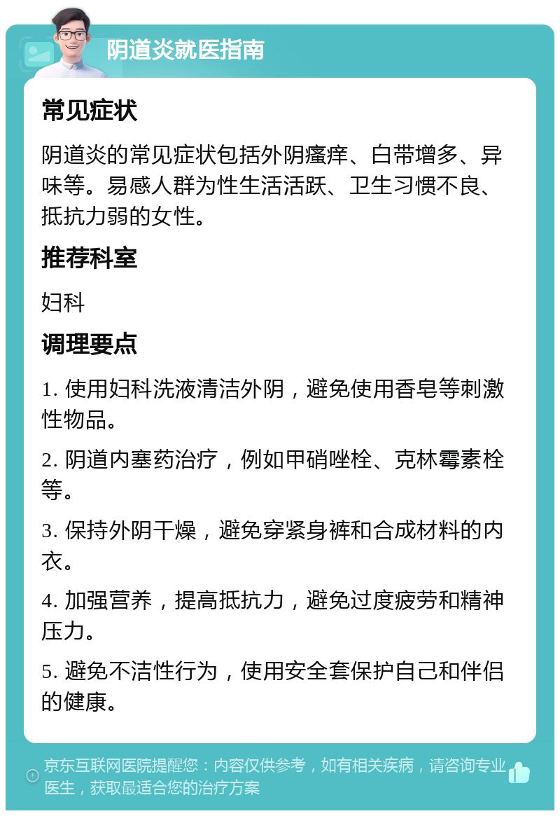 阴道炎就医指南 常见症状 阴道炎的常见症状包括外阴瘙痒、白带增多、异味等。易感人群为性生活活跃、卫生习惯不良、抵抗力弱的女性。 推荐科室 妇科 调理要点 1. 使用妇科洗液清洁外阴，避免使用香皂等刺激性物品。 2. 阴道内塞药治疗，例如甲硝唑栓、克林霉素栓等。 3. 保持外阴干燥，避免穿紧身裤和合成材料的内衣。 4. 加强营养，提高抵抗力，避免过度疲劳和精神压力。 5. 避免不洁性行为，使用安全套保护自己和伴侣的健康。