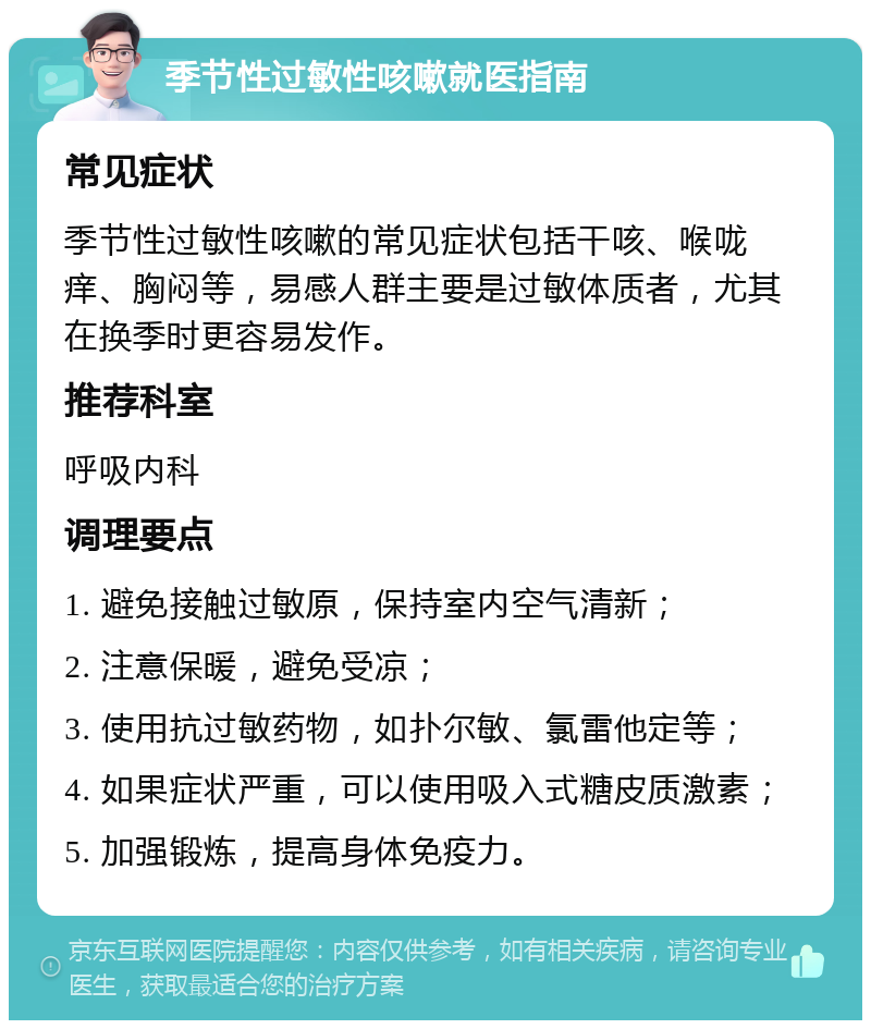 季节性过敏性咳嗽就医指南 常见症状 季节性过敏性咳嗽的常见症状包括干咳、喉咙痒、胸闷等，易感人群主要是过敏体质者，尤其在换季时更容易发作。 推荐科室 呼吸内科 调理要点 1. 避免接触过敏原，保持室内空气清新； 2. 注意保暖，避免受凉； 3. 使用抗过敏药物，如扑尔敏、氯雷他定等； 4. 如果症状严重，可以使用吸入式糖皮质激素； 5. 加强锻炼，提高身体免疫力。