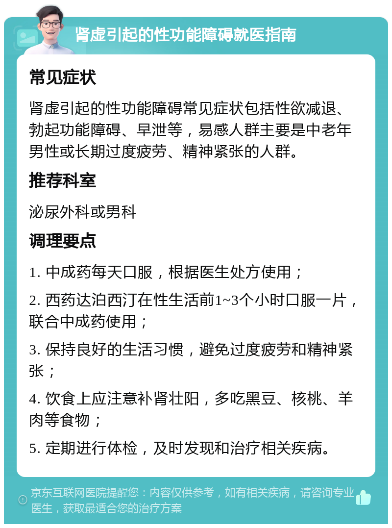 肾虚引起的性功能障碍就医指南 常见症状 肾虚引起的性功能障碍常见症状包括性欲减退、勃起功能障碍、早泄等，易感人群主要是中老年男性或长期过度疲劳、精神紧张的人群。 推荐科室 泌尿外科或男科 调理要点 1. 中成药每天口服，根据医生处方使用； 2. 西药达泊西汀在性生活前1~3个小时口服一片，联合中成药使用； 3. 保持良好的生活习惯，避免过度疲劳和精神紧张； 4. 饮食上应注意补肾壮阳，多吃黑豆、核桃、羊肉等食物； 5. 定期进行体检，及时发现和治疗相关疾病。