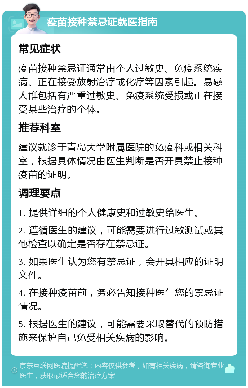 疫苗接种禁忌证就医指南 常见症状 疫苗接种禁忌证通常由个人过敏史、免疫系统疾病、正在接受放射治疗或化疗等因素引起。易感人群包括有严重过敏史、免疫系统受损或正在接受某些治疗的个体。 推荐科室 建议就诊于青岛大学附属医院的免疫科或相关科室，根据具体情况由医生判断是否开具禁止接种疫苗的证明。 调理要点 1. 提供详细的个人健康史和过敏史给医生。 2. 遵循医生的建议，可能需要进行过敏测试或其他检查以确定是否存在禁忌证。 3. 如果医生认为您有禁忌证，会开具相应的证明文件。 4. 在接种疫苗前，务必告知接种医生您的禁忌证情况。 5. 根据医生的建议，可能需要采取替代的预防措施来保护自己免受相关疾病的影响。