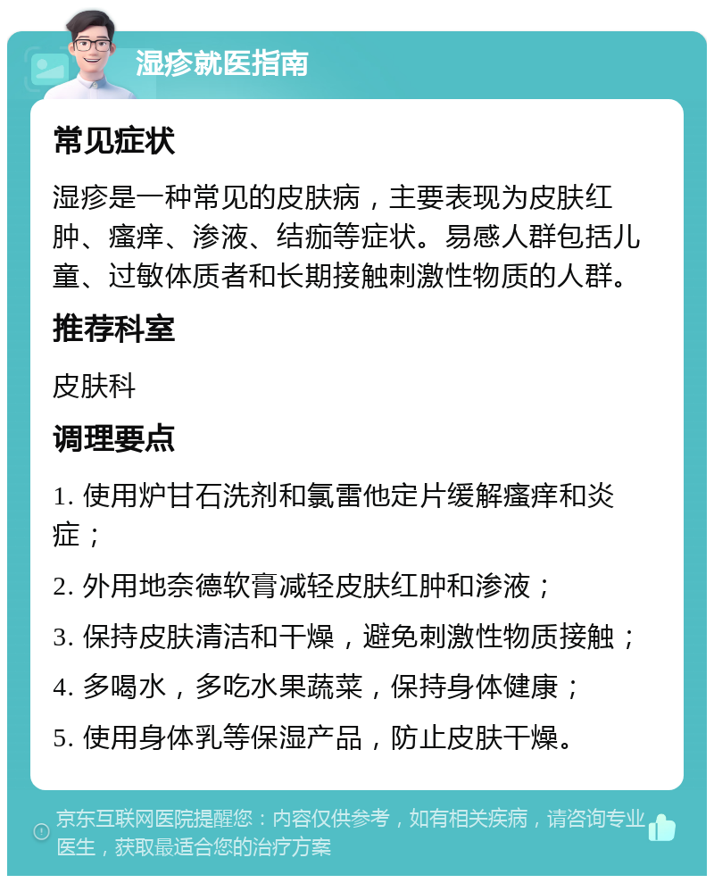 湿疹就医指南 常见症状 湿疹是一种常见的皮肤病，主要表现为皮肤红肿、瘙痒、渗液、结痂等症状。易感人群包括儿童、过敏体质者和长期接触刺激性物质的人群。 推荐科室 皮肤科 调理要点 1. 使用炉甘石洗剂和氯雷他定片缓解瘙痒和炎症； 2. 外用地奈德软膏减轻皮肤红肿和渗液； 3. 保持皮肤清洁和干燥，避免刺激性物质接触； 4. 多喝水，多吃水果蔬菜，保持身体健康； 5. 使用身体乳等保湿产品，防止皮肤干燥。