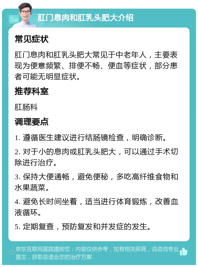 肛门息肉和肛乳头肥大介绍 常见症状 肛门息肉和肛乳头肥大常见于中老年人，主要表现为便意频繁、排便不畅、便血等症状，部分患者可能无明显症状。 推荐科室 肛肠科 调理要点 1. 遵循医生建议进行结肠镜检查，明确诊断。 2. 对于小的息肉或肛乳头肥大，可以通过手术切除进行治疗。 3. 保持大便通畅，避免便秘，多吃高纤维食物和水果蔬菜。 4. 避免长时间坐着，适当进行体育锻炼，改善血液循环。 5. 定期复查，预防复发和并发症的发生。