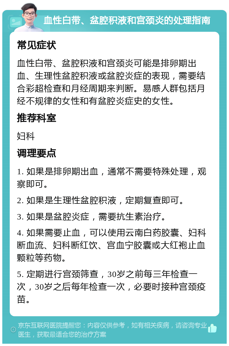 血性白带、盆腔积液和宫颈炎的处理指南 常见症状 血性白带、盆腔积液和宫颈炎可能是排卵期出血、生理性盆腔积液或盆腔炎症的表现，需要结合彩超检查和月经周期来判断。易感人群包括月经不规律的女性和有盆腔炎症史的女性。 推荐科室 妇科 调理要点 1. 如果是排卵期出血，通常不需要特殊处理，观察即可。 2. 如果是生理性盆腔积液，定期复查即可。 3. 如果是盆腔炎症，需要抗生素治疗。 4. 如果需要止血，可以使用云南白药胶囊、妇科断血流、妇科断红饮、宫血宁胶囊或大红袍止血颗粒等药物。 5. 定期进行宫颈筛查，30岁之前每三年检查一次，30岁之后每年检查一次，必要时接种宫颈疫苗。