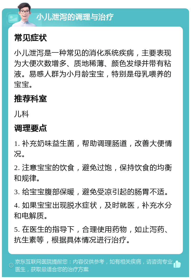 小儿泄泻的调理与治疗 常见症状 小儿泄泻是一种常见的消化系统疾病，主要表现为大便次数增多、质地稀薄、颜色发绿并带有粘液。易感人群为小月龄宝宝，特别是母乳喂养的宝宝。 推荐科室 儿科 调理要点 1. 补充奶味益生菌，帮助调理肠道，改善大便情况。 2. 注意宝宝的饮食，避免过饱，保持饮食的均衡和规律。 3. 给宝宝腹部保暖，避免受凉引起的肠胃不适。 4. 如果宝宝出现脱水症状，及时就医，补充水分和电解质。 5. 在医生的指导下，合理使用药物，如止泻药、抗生素等，根据具体情况进行治疗。