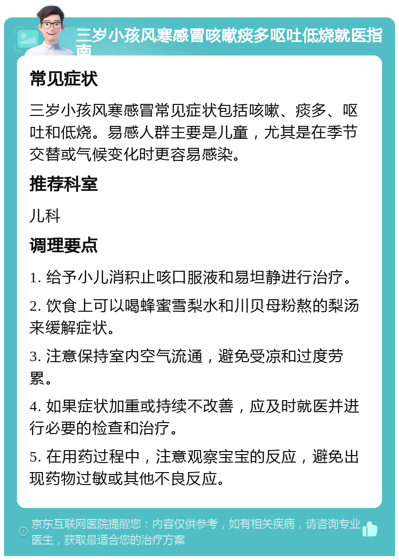 三岁小孩风寒感冒咳嗽痰多呕吐低烧就医指南 常见症状 三岁小孩风寒感冒常见症状包括咳嗽、痰多、呕吐和低烧。易感人群主要是儿童，尤其是在季节交替或气候变化时更容易感染。 推荐科室 儿科 调理要点 1. 给予小儿消积止咳口服液和易坦静进行治疗。 2. 饮食上可以喝蜂蜜雪梨水和川贝母粉熬的梨汤来缓解症状。 3. 注意保持室内空气流通，避免受凉和过度劳累。 4. 如果症状加重或持续不改善，应及时就医并进行必要的检查和治疗。 5. 在用药过程中，注意观察宝宝的反应，避免出现药物过敏或其他不良反应。