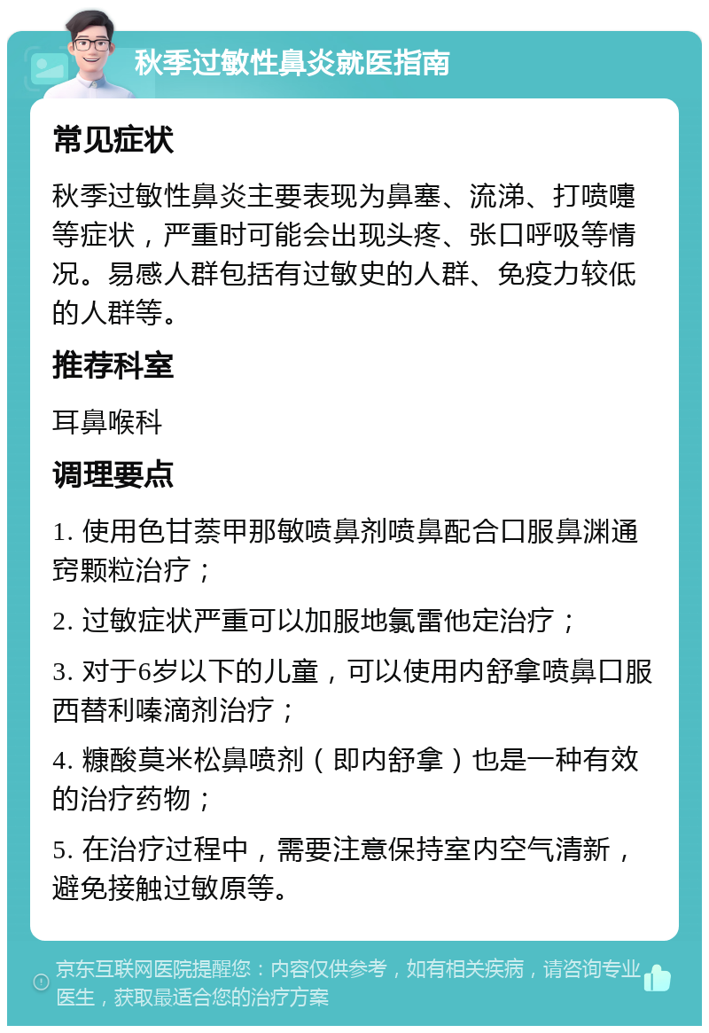 秋季过敏性鼻炎就医指南 常见症状 秋季过敏性鼻炎主要表现为鼻塞、流涕、打喷嚏等症状，严重时可能会出现头疼、张口呼吸等情况。易感人群包括有过敏史的人群、免疫力较低的人群等。 推荐科室 耳鼻喉科 调理要点 1. 使用色甘萘甲那敏喷鼻剂喷鼻配合口服鼻渊通窍颗粒治疗； 2. 过敏症状严重可以加服地氯雷他定治疗； 3. 对于6岁以下的儿童，可以使用内舒拿喷鼻口服西替利嗪滴剂治疗； 4. 糠酸莫米松鼻喷剂（即内舒拿）也是一种有效的治疗药物； 5. 在治疗过程中，需要注意保持室内空气清新，避免接触过敏原等。