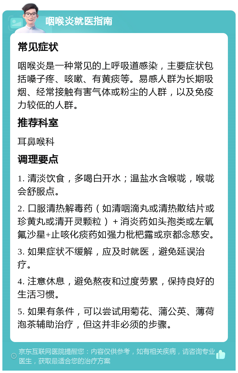 咽喉炎就医指南 常见症状 咽喉炎是一种常见的上呼吸道感染，主要症状包括嗓子疼、咳嗽、有黄痰等。易感人群为长期吸烟、经常接触有害气体或粉尘的人群，以及免疫力较低的人群。 推荐科室 耳鼻喉科 调理要点 1. 清淡饮食，多喝白开水；温盐水含喉咙，喉咙会舒服点。 2. 口服清热解毒药（如清咽滴丸或清热散结片或珍黄丸或清开灵颗粒）＋消炎药如头孢类或左氧氟沙星+止咳化痰药如强力枇杷露或京都念慈安。 3. 如果症状不缓解，应及时就医，避免延误治疗。 4. 注意休息，避免熬夜和过度劳累，保持良好的生活习惯。 5. 如果有条件，可以尝试用菊花、蒲公英、薄荷泡茶辅助治疗，但这并非必须的步骤。