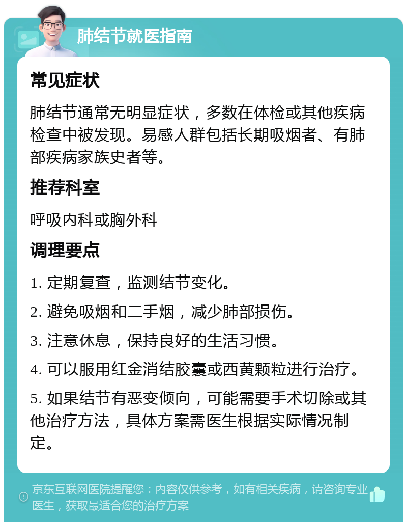 肺结节就医指南 常见症状 肺结节通常无明显症状，多数在体检或其他疾病检查中被发现。易感人群包括长期吸烟者、有肺部疾病家族史者等。 推荐科室 呼吸内科或胸外科 调理要点 1. 定期复查，监测结节变化。 2. 避免吸烟和二手烟，减少肺部损伤。 3. 注意休息，保持良好的生活习惯。 4. 可以服用红金消结胶囊或西黄颗粒进行治疗。 5. 如果结节有恶变倾向，可能需要手术切除或其他治疗方法，具体方案需医生根据实际情况制定。