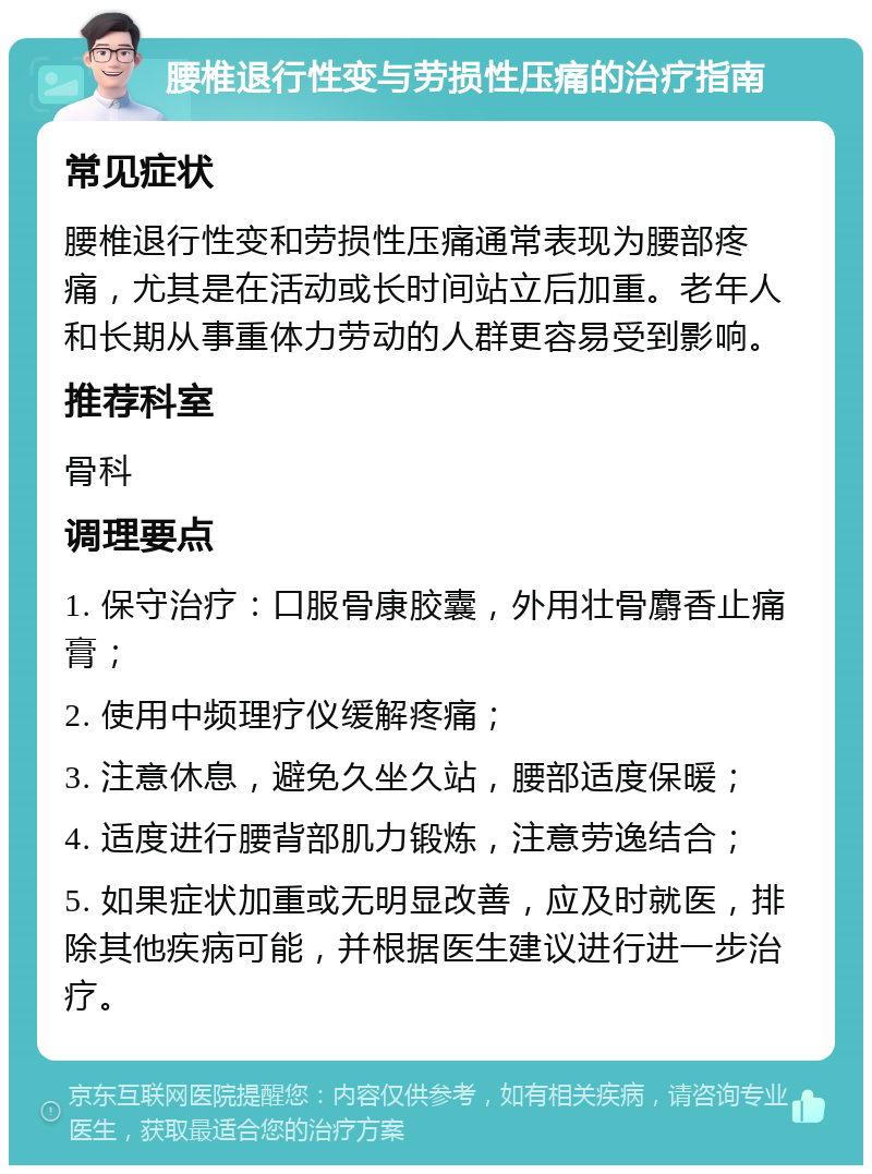 腰椎退行性变与劳损性压痛的治疗指南 常见症状 腰椎退行性变和劳损性压痛通常表现为腰部疼痛，尤其是在活动或长时间站立后加重。老年人和长期从事重体力劳动的人群更容易受到影响。 推荐科室 骨科 调理要点 1. 保守治疗：口服骨康胶囊，外用壮骨麝香止痛膏； 2. 使用中频理疗仪缓解疼痛； 3. 注意休息，避免久坐久站，腰部适度保暖； 4. 适度进行腰背部肌力锻炼，注意劳逸结合； 5. 如果症状加重或无明显改善，应及时就医，排除其他疾病可能，并根据医生建议进行进一步治疗。