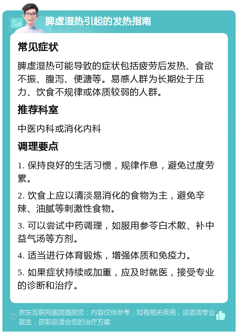 脾虚湿热引起的发热指南 常见症状 脾虚湿热可能导致的症状包括疲劳后发热、食欲不振、腹泻、便溏等。易感人群为长期处于压力、饮食不规律或体质较弱的人群。 推荐科室 中医内科或消化内科 调理要点 1. 保持良好的生活习惯，规律作息，避免过度劳累。 2. 饮食上应以清淡易消化的食物为主，避免辛辣、油腻等刺激性食物。 3. 可以尝试中药调理，如服用参苓白术散、补中益气汤等方剂。 4. 适当进行体育锻炼，增强体质和免疫力。 5. 如果症状持续或加重，应及时就医，接受专业的诊断和治疗。