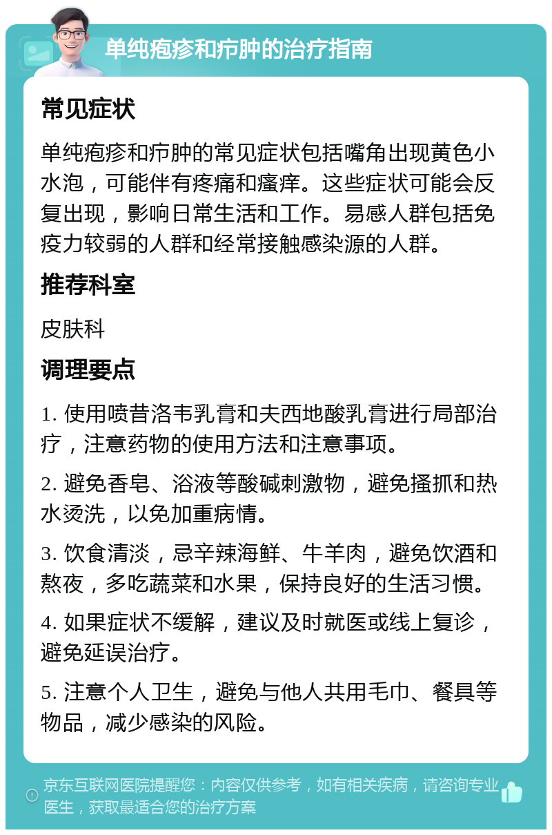 单纯疱疹和疖肿的治疗指南 常见症状 单纯疱疹和疖肿的常见症状包括嘴角出现黄色小水泡，可能伴有疼痛和瘙痒。这些症状可能会反复出现，影响日常生活和工作。易感人群包括免疫力较弱的人群和经常接触感染源的人群。 推荐科室 皮肤科 调理要点 1. 使用喷昔洛韦乳膏和夫西地酸乳膏进行局部治疗，注意药物的使用方法和注意事项。 2. 避免香皂、浴液等酸碱刺激物，避免搔抓和热水烫洗，以免加重病情。 3. 饮食清淡，忌辛辣海鲜、牛羊肉，避免饮酒和熬夜，多吃蔬菜和水果，保持良好的生活习惯。 4. 如果症状不缓解，建议及时就医或线上复诊，避免延误治疗。 5. 注意个人卫生，避免与他人共用毛巾、餐具等物品，减少感染的风险。