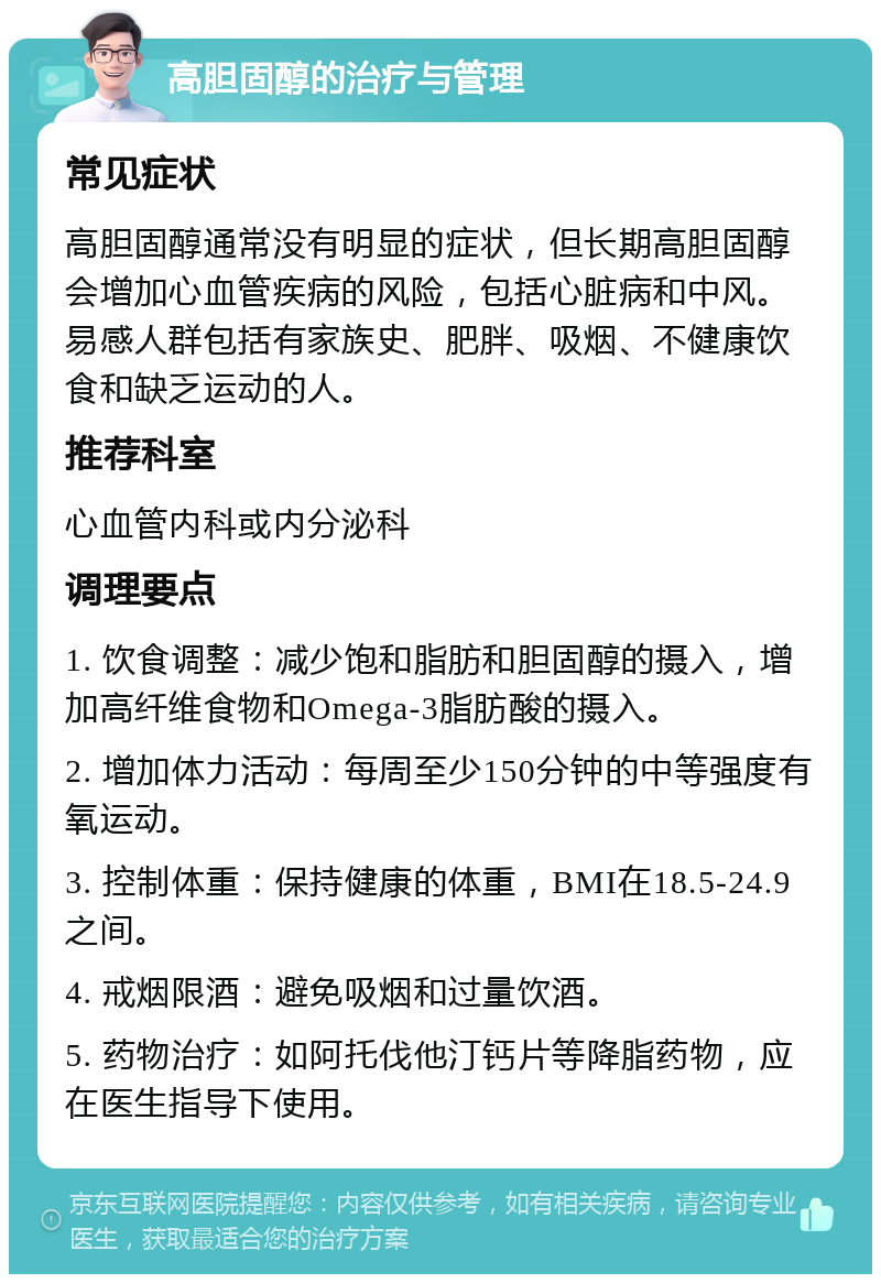 高胆固醇的治疗与管理 常见症状 高胆固醇通常没有明显的症状，但长期高胆固醇会增加心血管疾病的风险，包括心脏病和中风。易感人群包括有家族史、肥胖、吸烟、不健康饮食和缺乏运动的人。 推荐科室 心血管内科或内分泌科 调理要点 1. 饮食调整：减少饱和脂肪和胆固醇的摄入，增加高纤维食物和Omega-3脂肪酸的摄入。 2. 增加体力活动：每周至少150分钟的中等强度有氧运动。 3. 控制体重：保持健康的体重，BMI在18.5-24.9之间。 4. 戒烟限酒：避免吸烟和过量饮酒。 5. 药物治疗：如阿托伐他汀钙片等降脂药物，应在医生指导下使用。