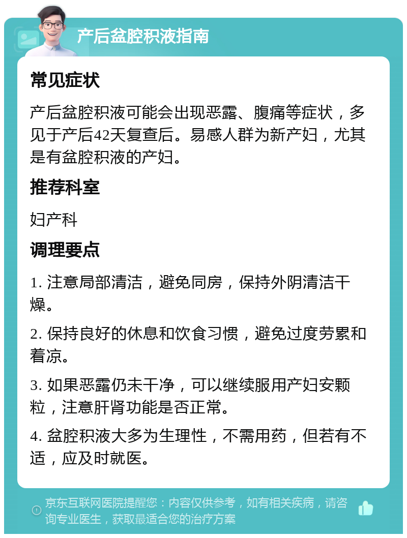 产后盆腔积液指南 常见症状 产后盆腔积液可能会出现恶露、腹痛等症状，多见于产后42天复查后。易感人群为新产妇，尤其是有盆腔积液的产妇。 推荐科室 妇产科 调理要点 1. 注意局部清洁，避免同房，保持外阴清洁干燥。 2. 保持良好的休息和饮食习惯，避免过度劳累和着凉。 3. 如果恶露仍未干净，可以继续服用产妇安颗粒，注意肝肾功能是否正常。 4. 盆腔积液大多为生理性，不需用药，但若有不适，应及时就医。