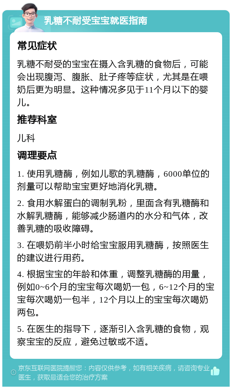 乳糖不耐受宝宝就医指南 常见症状 乳糖不耐受的宝宝在摄入含乳糖的食物后，可能会出现腹泻、腹胀、肚子疼等症状，尤其是在喂奶后更为明显。这种情况多见于11个月以下的婴儿。 推荐科室 儿科 调理要点 1. 使用乳糖酶，例如儿歌的乳糖酶，6000单位的剂量可以帮助宝宝更好地消化乳糖。 2. 食用水解蛋白的调制乳粉，里面含有乳糖酶和水解乳糖酶，能够减少肠道内的水分和气体，改善乳糖的吸收障碍。 3. 在喂奶前半小时给宝宝服用乳糖酶，按照医生的建议进行用药。 4. 根据宝宝的年龄和体重，调整乳糖酶的用量，例如0~6个月的宝宝每次喝奶一包，6~12个月的宝宝每次喝奶一包半，12个月以上的宝宝每次喝奶两包。 5. 在医生的指导下，逐渐引入含乳糖的食物，观察宝宝的反应，避免过敏或不适。