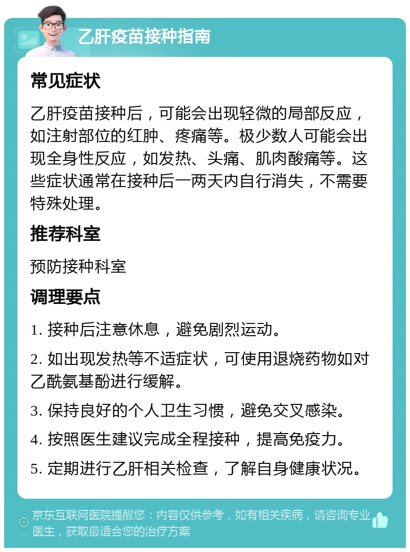 乙肝疫苗接种指南 常见症状 乙肝疫苗接种后，可能会出现轻微的局部反应，如注射部位的红肿、疼痛等。极少数人可能会出现全身性反应，如发热、头痛、肌肉酸痛等。这些症状通常在接种后一两天内自行消失，不需要特殊处理。 推荐科室 预防接种科室 调理要点 1. 接种后注意休息，避免剧烈运动。 2. 如出现发热等不适症状，可使用退烧药物如对乙酰氨基酚进行缓解。 3. 保持良好的个人卫生习惯，避免交叉感染。 4. 按照医生建议完成全程接种，提高免疫力。 5. 定期进行乙肝相关检查，了解自身健康状况。