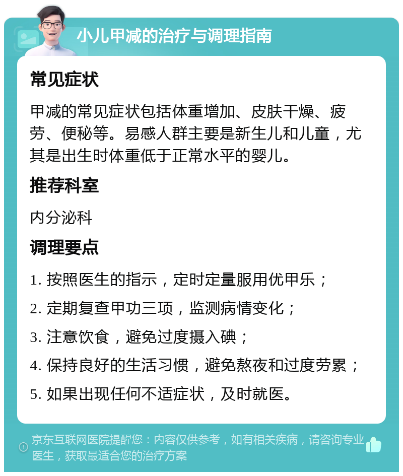 小儿甲减的治疗与调理指南 常见症状 甲减的常见症状包括体重增加、皮肤干燥、疲劳、便秘等。易感人群主要是新生儿和儿童，尤其是出生时体重低于正常水平的婴儿。 推荐科室 内分泌科 调理要点 1. 按照医生的指示，定时定量服用优甲乐； 2. 定期复查甲功三项，监测病情变化； 3. 注意饮食，避免过度摄入碘； 4. 保持良好的生活习惯，避免熬夜和过度劳累； 5. 如果出现任何不适症状，及时就医。