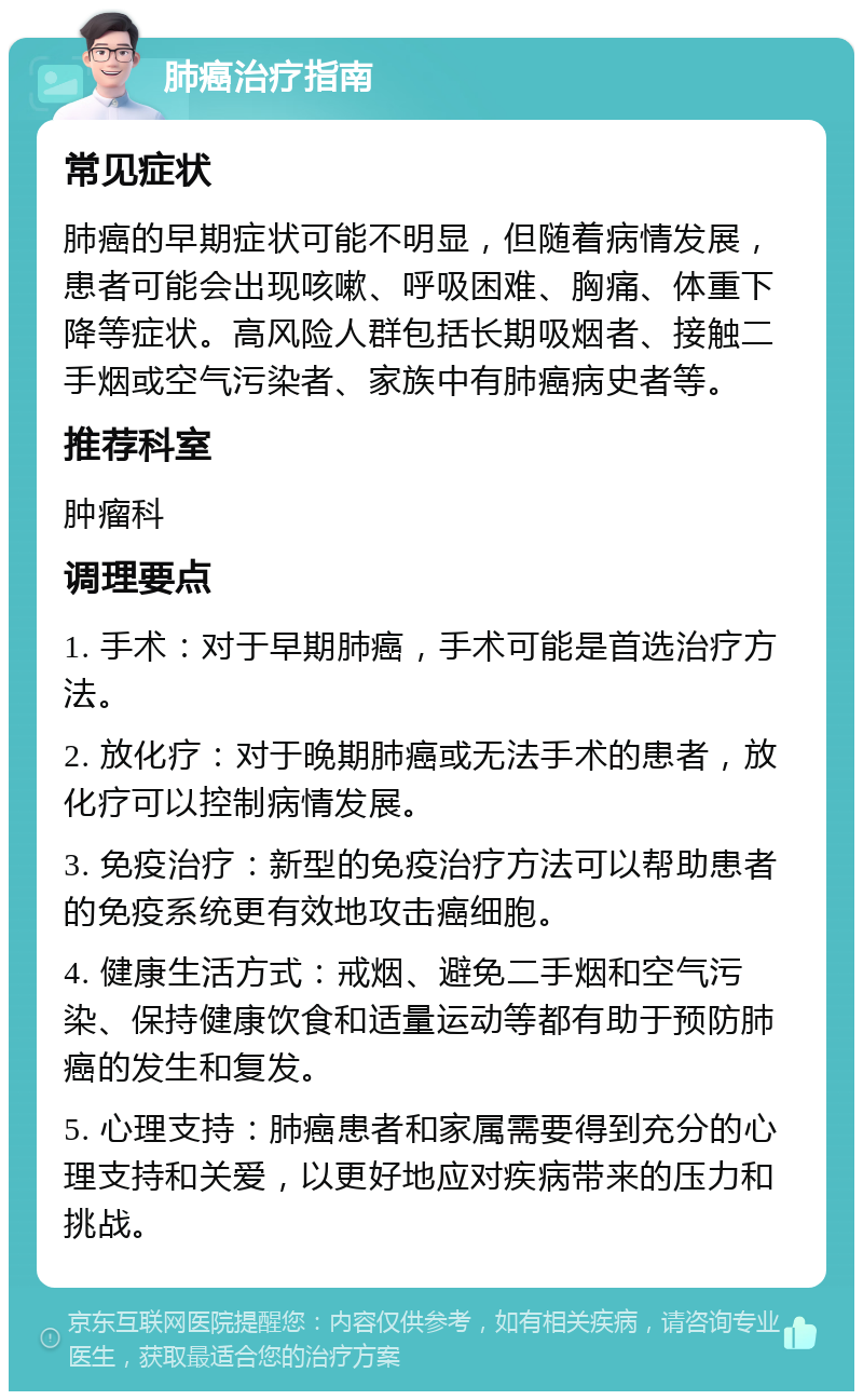 肺癌治疗指南 常见症状 肺癌的早期症状可能不明显，但随着病情发展，患者可能会出现咳嗽、呼吸困难、胸痛、体重下降等症状。高风险人群包括长期吸烟者、接触二手烟或空气污染者、家族中有肺癌病史者等。 推荐科室 肿瘤科 调理要点 1. 手术：对于早期肺癌，手术可能是首选治疗方法。 2. 放化疗：对于晚期肺癌或无法手术的患者，放化疗可以控制病情发展。 3. 免疫治疗：新型的免疫治疗方法可以帮助患者的免疫系统更有效地攻击癌细胞。 4. 健康生活方式：戒烟、避免二手烟和空气污染、保持健康饮食和适量运动等都有助于预防肺癌的发生和复发。 5. 心理支持：肺癌患者和家属需要得到充分的心理支持和关爱，以更好地应对疾病带来的压力和挑战。