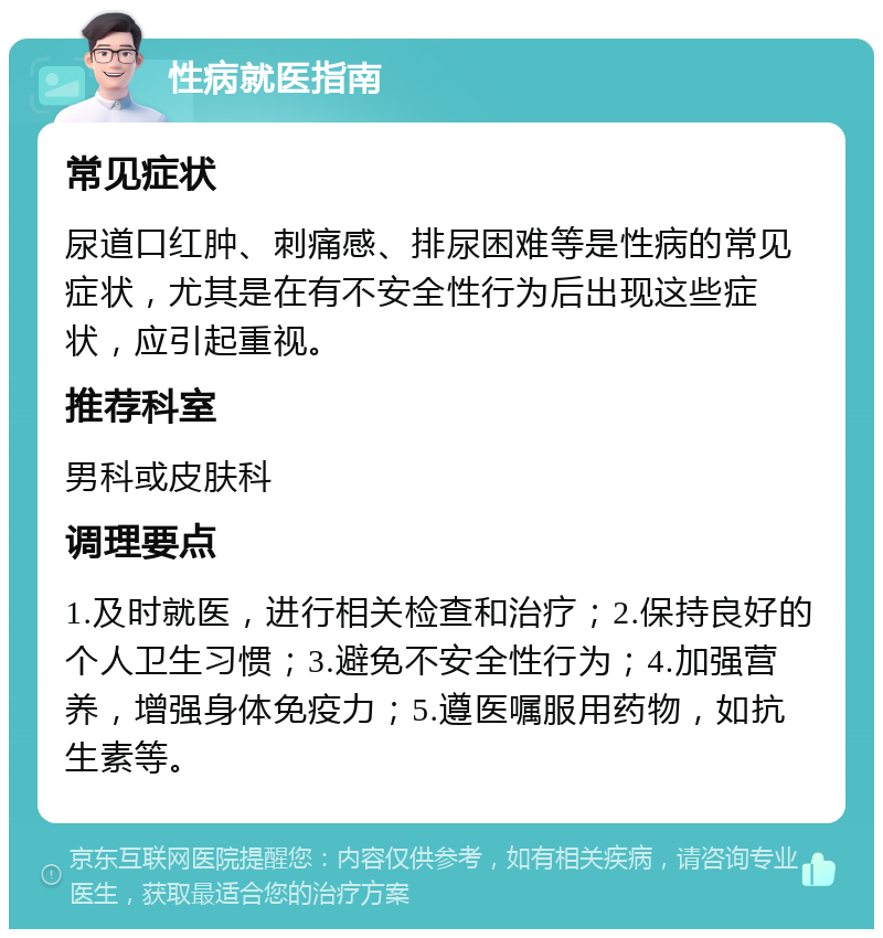 性病就医指南 常见症状 尿道口红肿、刺痛感、排尿困难等是性病的常见症状，尤其是在有不安全性行为后出现这些症状，应引起重视。 推荐科室 男科或皮肤科 调理要点 1.及时就医，进行相关检查和治疗；2.保持良好的个人卫生习惯；3.避免不安全性行为；4.加强营养，增强身体免疫力；5.遵医嘱服用药物，如抗生素等。