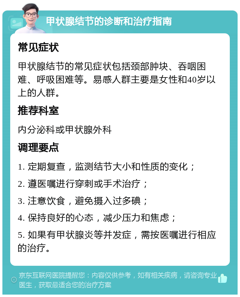 甲状腺结节的诊断和治疗指南 常见症状 甲状腺结节的常见症状包括颈部肿块、吞咽困难、呼吸困难等。易感人群主要是女性和40岁以上的人群。 推荐科室 内分泌科或甲状腺外科 调理要点 1. 定期复查，监测结节大小和性质的变化； 2. 遵医嘱进行穿刺或手术治疗； 3. 注意饮食，避免摄入过多碘； 4. 保持良好的心态，减少压力和焦虑； 5. 如果有甲状腺炎等并发症，需按医嘱进行相应的治疗。