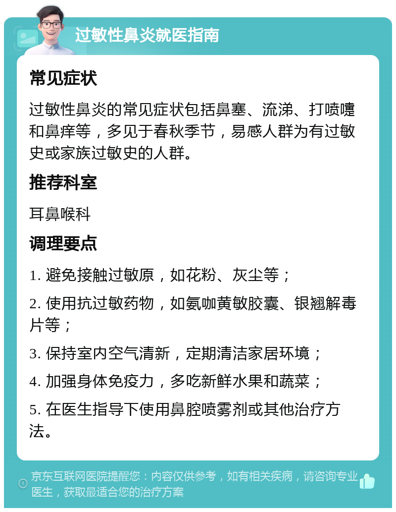 过敏性鼻炎就医指南 常见症状 过敏性鼻炎的常见症状包括鼻塞、流涕、打喷嚏和鼻痒等，多见于春秋季节，易感人群为有过敏史或家族过敏史的人群。 推荐科室 耳鼻喉科 调理要点 1. 避免接触过敏原，如花粉、灰尘等； 2. 使用抗过敏药物，如氨咖黄敏胶囊、银翘解毒片等； 3. 保持室内空气清新，定期清洁家居环境； 4. 加强身体免疫力，多吃新鲜水果和蔬菜； 5. 在医生指导下使用鼻腔喷雾剂或其他治疗方法。