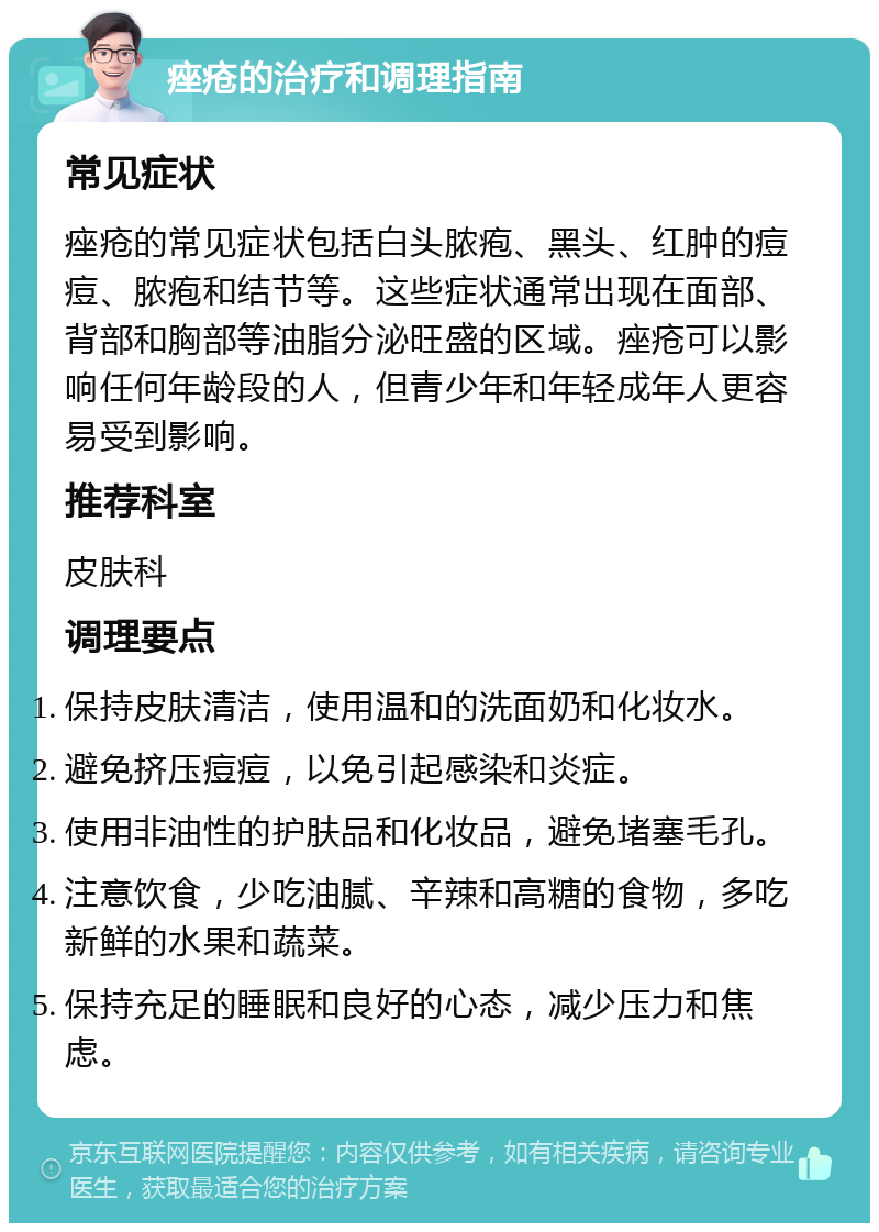 痤疮的治疗和调理指南 常见症状 痤疮的常见症状包括白头脓疱、黑头、红肿的痘痘、脓疱和结节等。这些症状通常出现在面部、背部和胸部等油脂分泌旺盛的区域。痤疮可以影响任何年龄段的人，但青少年和年轻成年人更容易受到影响。 推荐科室 皮肤科 调理要点 保持皮肤清洁，使用温和的洗面奶和化妆水。 避免挤压痘痘，以免引起感染和炎症。 使用非油性的护肤品和化妆品，避免堵塞毛孔。 注意饮食，少吃油腻、辛辣和高糖的食物，多吃新鲜的水果和蔬菜。 保持充足的睡眠和良好的心态，减少压力和焦虑。