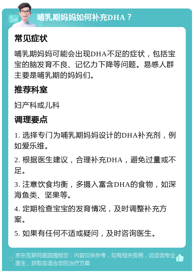 哺乳期妈妈如何补充DHA？ 常见症状 哺乳期妈妈可能会出现DHA不足的症状，包括宝宝的脑发育不良、记忆力下降等问题。易感人群主要是哺乳期的妈妈们。 推荐科室 妇产科或儿科 调理要点 1. 选择专门为哺乳期妈妈设计的DHA补充剂，例如爱乐维。 2. 根据医生建议，合理补充DHA，避免过量或不足。 3. 注意饮食均衡，多摄入富含DHA的食物，如深海鱼类、坚果等。 4. 定期检查宝宝的发育情况，及时调整补充方案。 5. 如果有任何不适或疑问，及时咨询医生。