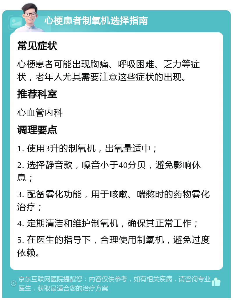 心梗患者制氧机选择指南 常见症状 心梗患者可能出现胸痛、呼吸困难、乏力等症状，老年人尤其需要注意这些症状的出现。 推荐科室 心血管内科 调理要点 1. 使用3升的制氧机，出氧量适中； 2. 选择静音款，噪音小于40分贝，避免影响休息； 3. 配备雾化功能，用于咳嗽、喘憋时的药物雾化治疗； 4. 定期清洁和维护制氧机，确保其正常工作； 5. 在医生的指导下，合理使用制氧机，避免过度依赖。