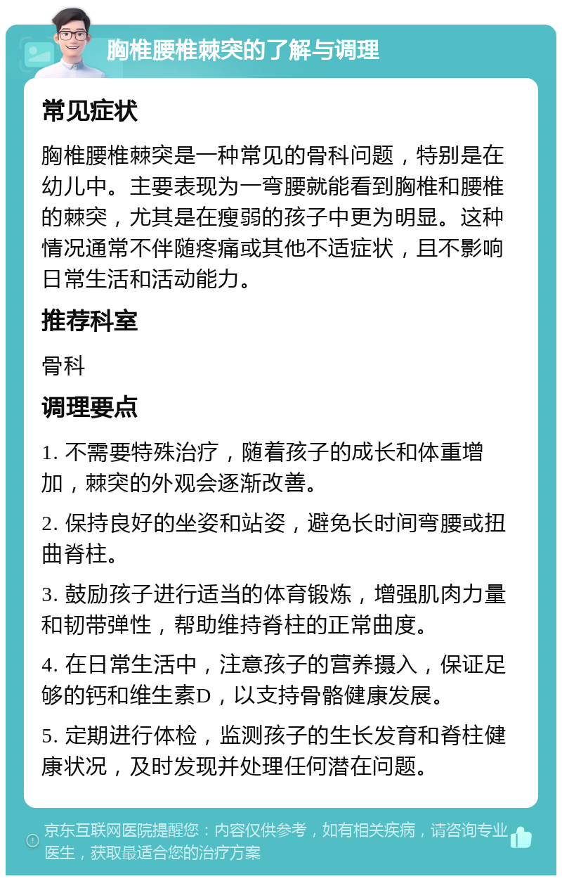 胸椎腰椎棘突的了解与调理 常见症状 胸椎腰椎棘突是一种常见的骨科问题，特别是在幼儿中。主要表现为一弯腰就能看到胸椎和腰椎的棘突，尤其是在瘦弱的孩子中更为明显。这种情况通常不伴随疼痛或其他不适症状，且不影响日常生活和活动能力。 推荐科室 骨科 调理要点 1. 不需要特殊治疗，随着孩子的成长和体重增加，棘突的外观会逐渐改善。 2. 保持良好的坐姿和站姿，避免长时间弯腰或扭曲脊柱。 3. 鼓励孩子进行适当的体育锻炼，增强肌肉力量和韧带弹性，帮助维持脊柱的正常曲度。 4. 在日常生活中，注意孩子的营养摄入，保证足够的钙和维生素D，以支持骨骼健康发展。 5. 定期进行体检，监测孩子的生长发育和脊柱健康状况，及时发现并处理任何潜在问题。