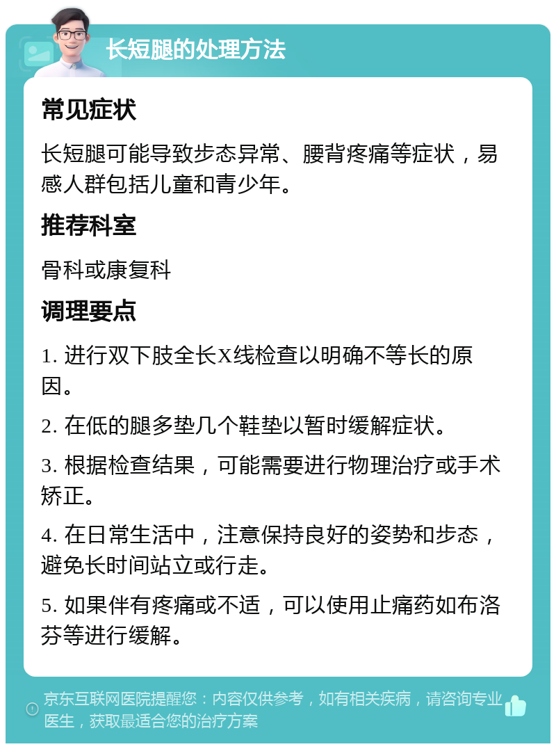 长短腿的处理方法 常见症状 长短腿可能导致步态异常、腰背疼痛等症状，易感人群包括儿童和青少年。 推荐科室 骨科或康复科 调理要点 1. 进行双下肢全长X线检查以明确不等长的原因。 2. 在低的腿多垫几个鞋垫以暂时缓解症状。 3. 根据检查结果，可能需要进行物理治疗或手术矫正。 4. 在日常生活中，注意保持良好的姿势和步态，避免长时间站立或行走。 5. 如果伴有疼痛或不适，可以使用止痛药如布洛芬等进行缓解。