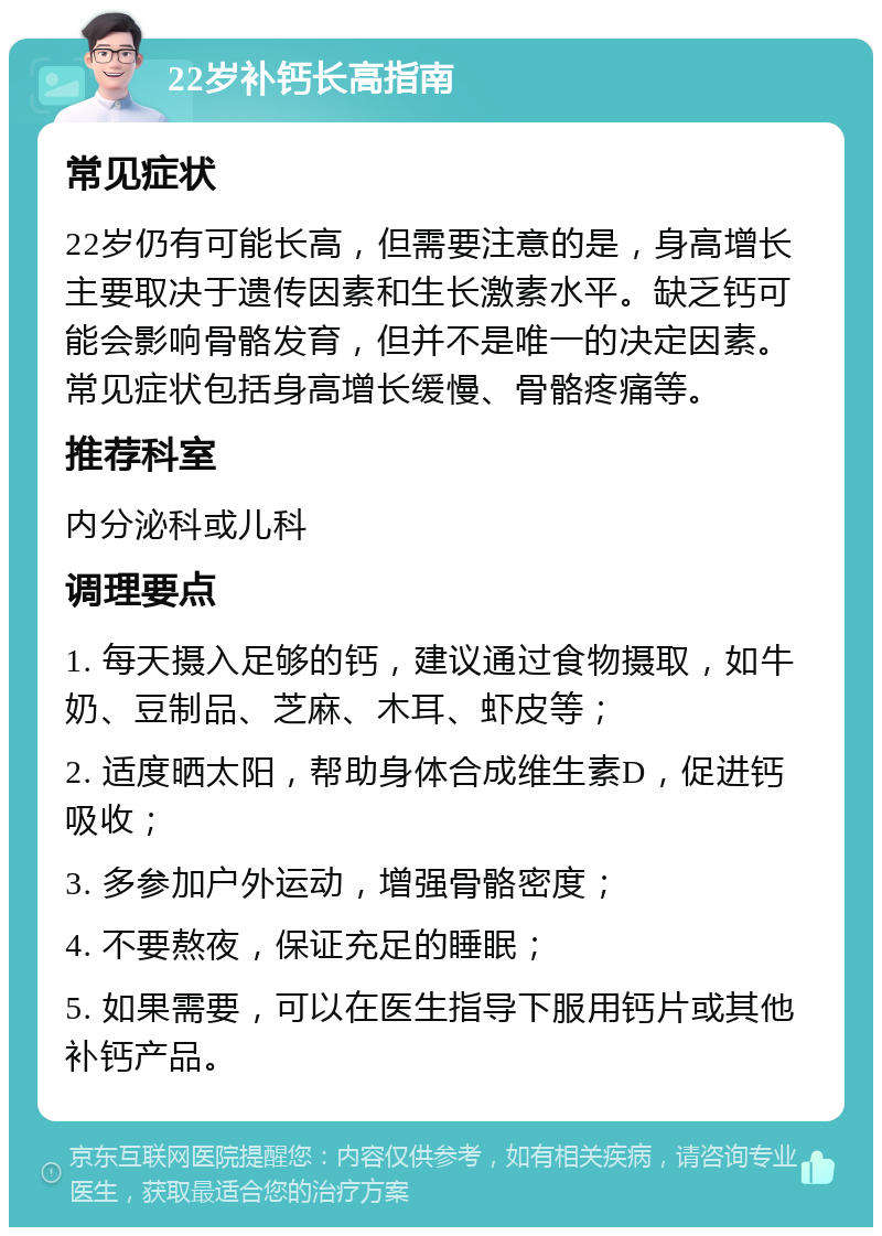 22岁补钙长高指南 常见症状 22岁仍有可能长高，但需要注意的是，身高增长主要取决于遗传因素和生长激素水平。缺乏钙可能会影响骨骼发育，但并不是唯一的决定因素。常见症状包括身高增长缓慢、骨骼疼痛等。 推荐科室 内分泌科或儿科 调理要点 1. 每天摄入足够的钙，建议通过食物摄取，如牛奶、豆制品、芝麻、木耳、虾皮等； 2. 适度晒太阳，帮助身体合成维生素D，促进钙吸收； 3. 多参加户外运动，增强骨骼密度； 4. 不要熬夜，保证充足的睡眠； 5. 如果需要，可以在医生指导下服用钙片或其他补钙产品。