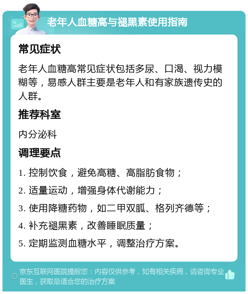 老年人血糖高与褪黑素使用指南 常见症状 老年人血糖高常见症状包括多尿、口渴、视力模糊等，易感人群主要是老年人和有家族遗传史的人群。 推荐科室 内分泌科 调理要点 1. 控制饮食，避免高糖、高脂肪食物； 2. 适量运动，增强身体代谢能力； 3. 使用降糖药物，如二甲双胍、格列齐德等； 4. 补充褪黑素，改善睡眠质量； 5. 定期监测血糖水平，调整治疗方案。