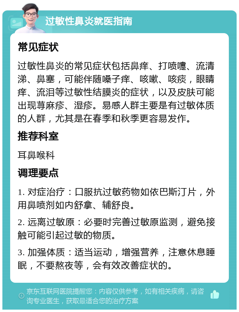 过敏性鼻炎就医指南 常见症状 过敏性鼻炎的常见症状包括鼻痒、打喷嚏、流清涕、鼻塞，可能伴随嗓子痒、咳嗽、咳痰，眼睛痒、流泪等过敏性结膜炎的症状，以及皮肤可能出现荨麻疹、湿疹。易感人群主要是有过敏体质的人群，尤其是在春季和秋季更容易发作。 推荐科室 耳鼻喉科 调理要点 1. 对症治疗：口服抗过敏药物如依巴斯汀片，外用鼻喷剂如内舒拿、辅舒良。 2. 远离过敏原：必要时完善过敏原监测，避免接触可能引起过敏的物质。 3. 加强体质：适当运动，增强营养，注意休息睡眠，不要熬夜等，会有效改善症状的。