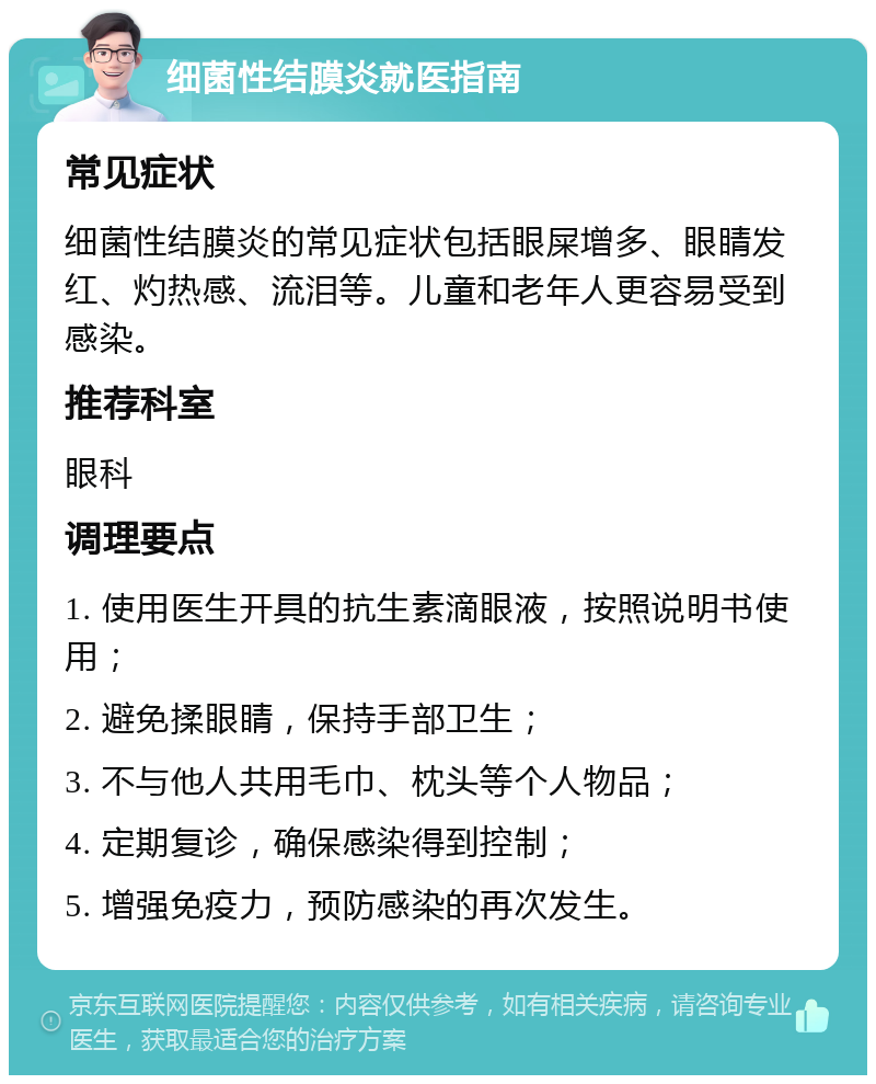 细菌性结膜炎就医指南 常见症状 细菌性结膜炎的常见症状包括眼屎增多、眼睛发红、灼热感、流泪等。儿童和老年人更容易受到感染。 推荐科室 眼科 调理要点 1. 使用医生开具的抗生素滴眼液，按照说明书使用； 2. 避免揉眼睛，保持手部卫生； 3. 不与他人共用毛巾、枕头等个人物品； 4. 定期复诊，确保感染得到控制； 5. 增强免疫力，预防感染的再次发生。