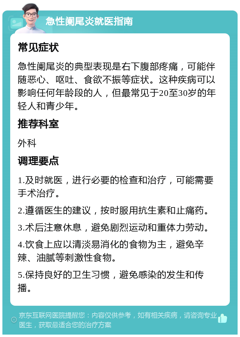 急性阑尾炎就医指南 常见症状 急性阑尾炎的典型表现是右下腹部疼痛，可能伴随恶心、呕吐、食欲不振等症状。这种疾病可以影响任何年龄段的人，但最常见于20至30岁的年轻人和青少年。 推荐科室 外科 调理要点 1.及时就医，进行必要的检查和治疗，可能需要手术治疗。 2.遵循医生的建议，按时服用抗生素和止痛药。 3.术后注意休息，避免剧烈运动和重体力劳动。 4.饮食上应以清淡易消化的食物为主，避免辛辣、油腻等刺激性食物。 5.保持良好的卫生习惯，避免感染的发生和传播。